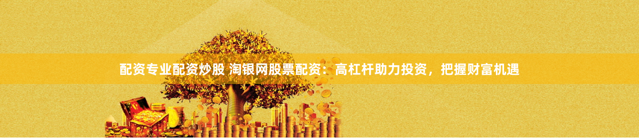 配资专业配资炒股 淘银网股票配资：高杠杆助力投资，把握财富机遇