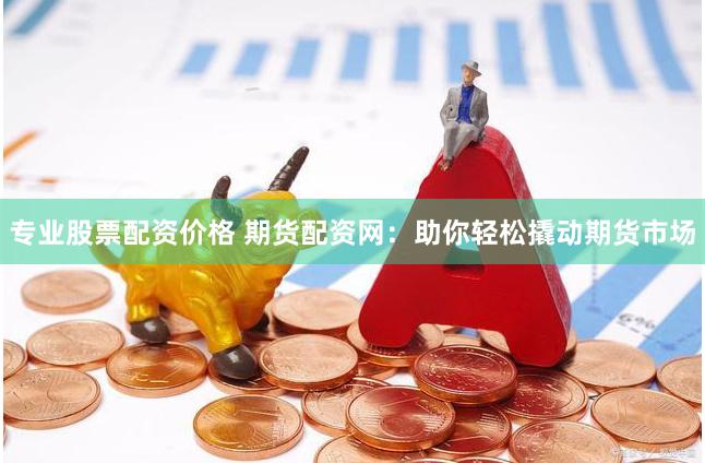 专业股票配资价格 期货配资网：助你轻松撬动期货市场